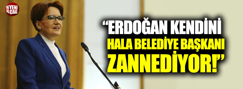 Akşener: "Erdoğan kendini hala belediye başkanı zannediyor"